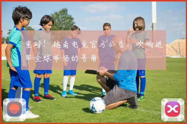 重磅!越南电竞官方公告,吹响进军全球市场的号角