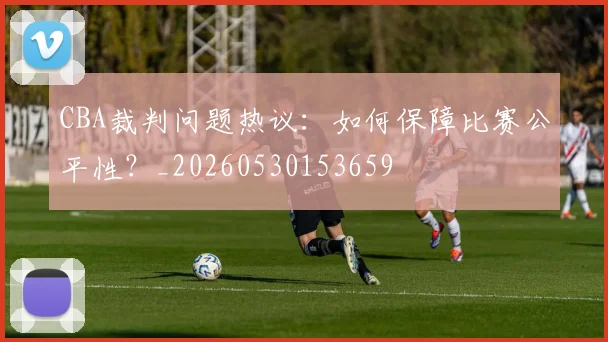 CBA裁判问题热议:如何保障比赛公平性?_20260530153659