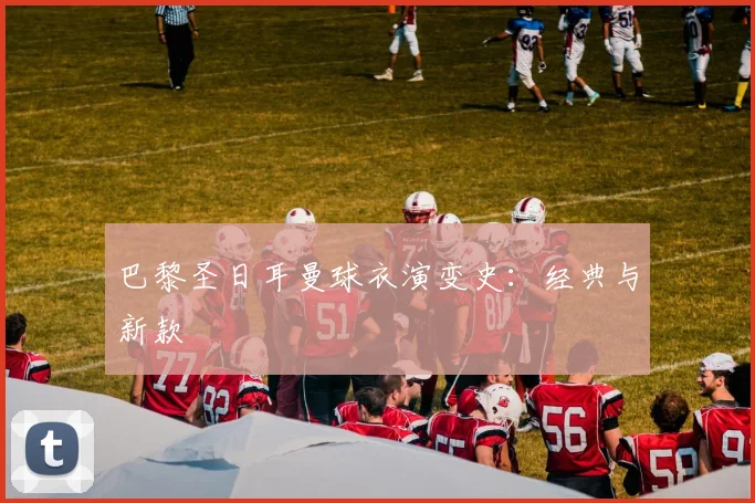 巴黎圣日耳曼球衣演变史：经典与新款