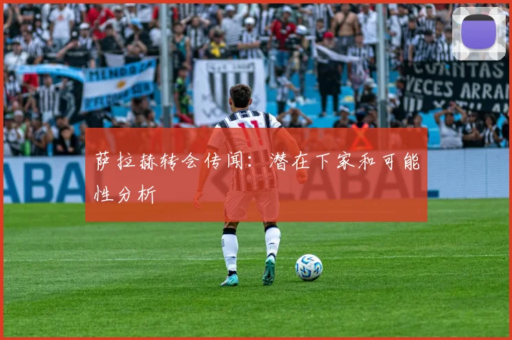 萨拉赫转会传闻:潜在下家和可能性分析