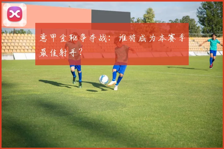 意甲金靴争夺战:谁将成为本赛季最佳射手?