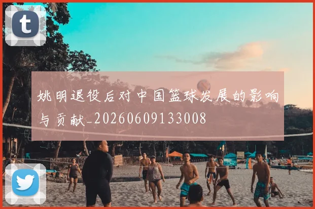 姚明退役后对中国篮球发展的影响与贡献_20260609133008