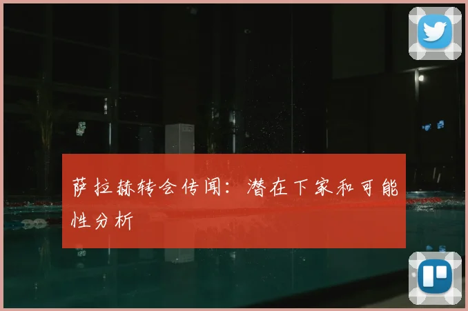 萨拉赫转会传闻:潜在下家和可能性分析