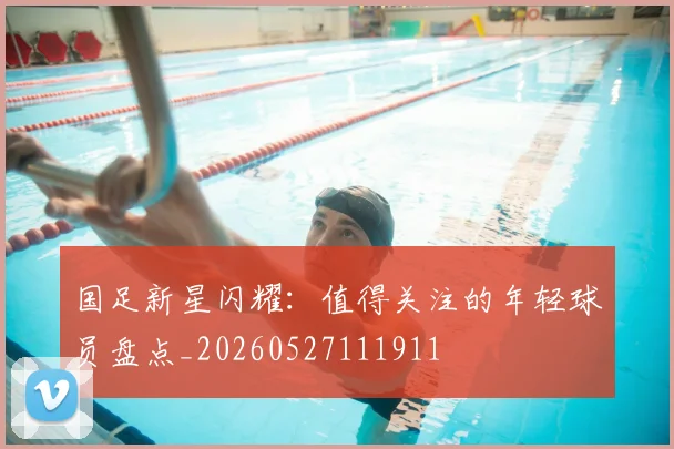 国足新星闪耀:值得关注的年轻球员盘点_20260527111911