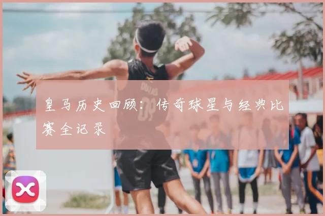 皇马历史回顾:传奇球星与经典比赛全记录