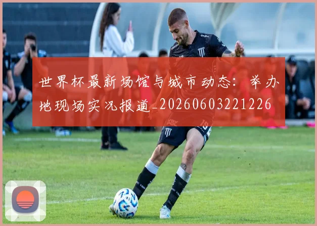 世界杯最新场馆与城市动态:举办地现场实况报道_20260603221226